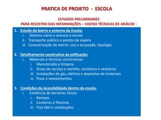 PRATICA DE PROJETO - ESCOLA
ESTUDOS PRELIMINARES
PARA REGISTRO DAS INFORMAÇÕES – VISITAS TÉCNICAS DE ANÁLISE :
1. Estudo do bairro e entorno da Escola:
i. Sistema viário e acessos a escola
ii. Transporte público e pontos de espera
iii. Caracterização do bairro: uso e ocupação, tipologia
2. Detalhamento construtivo da edificação:
i. Materiais e técnicas construtivas:
i. Manutenção e limpeza
ii. Áreas de serviço e cozinha, sanitários e vestiários
iii. Instalações de gás, elétrica e depósitos de materiais
iv. Pisos e revestimentos
3. Condições de Acessibilidade dentro da escola:
i. Existência de barreiras físicas
i. Rampas
ii. Canteiros e floreiras
iii. Piso tátil e sinalizações
 