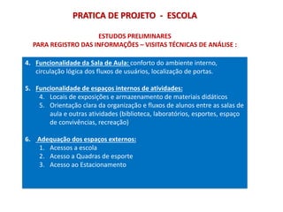 PRATICA DE PROJETO - ESCOLA
4. Funcionalidade da Sala de Aula: conforto do ambiente interno,
circulação lógica dos fluxos de usuários, localização de portas.
5. Funcionalidade de espaços internos de atividades:
4. Locais de exposições e armazenamento de materiais didáticos
5. Orientação clara da organização e fluxos de alunos entre as salas de
aula e outras atividades (biblioteca, laboratórios, esportes, espaço
de convivências, recreação)
6. Adequação dos espaços externos:
1. Acessos a escola
2. Acesso a Quadras de esporte
3. Acesso ao Estacionamento
ESTUDOS PRELIMINARES
PARA REGISTRO DAS INFORMAÇÕES – VISITAS TÉCNICAS DE ANÁLISE :
 