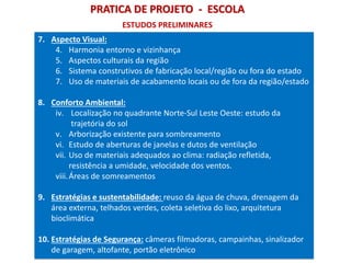 PRATICA DE PROJETO - ESCOLA
7. Aspecto Visual:
4. Harmonia entorno e vizinhança
5. Aspectos culturais da região
6. Sistema construtivos de fabricação local/região ou fora do estado
7. Uso de materiais de acabamento locais ou de fora da região/estado
8. Conforto Ambiental:
iv. Localização no quadrante Norte-Sul Leste Oeste: estudo da
trajetória do sol
v. Arborização existente para sombreamento
vi. Estudo de aberturas de janelas e dutos de ventilação
vii. Uso de materiais adequados ao clima: radiação refletida,
resistência a umidade, velocidade dos ventos.
viii.Áreas de somreamentos
9. Estratégias e sustentabilidade: reuso da água de chuva, drenagem da
área externa, telhados verdes, coleta seletiva do lixo, arquitetura
bioclimática
10. Estratégias de Segurança: câmeras filmadoras, campainhas, sinalizador
de garagem, altofante, portão eletrônico
ESTUDOS PRELIMINARES
 