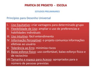 PRATICA DE PROJETO - ESCOLA
Princípios para Desenho Universal
ESTUDOS PRELIMINARES
I. Uso Equitativo: criar vantagens para determinado grupo
II. Flexibilidade de Uso: ampliar o uso de preferencias e
habilidades individuais
III. Uso Intuitivo: fácil entendimento
IV. Informação Perceptível: o projeto comunica informações
efetivas ao usuário
V. Tolerância ao Erro: minimiza riscos
VI. Baixo esforço físico: uso confortável, baixo esforço físico e
de raciocínio
VII.Tamanho e espaço para Acesso: apropriados para o
número de pessoas previstas
 