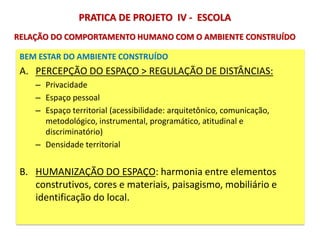 BEM ESTAR DO AMBIENTE CONSTRUÍDO
A. PERCEPÇÃO DO ESPAÇO > REGULAÇÃO DE DISTÂNCIAS:
– Privacidade
– Espaço pessoal
– Espaço territorial (acessibilidade: arquitetônico, comunicação,
metodológico, instrumental, programático, atitudinal e
discriminatório)
– Densidade territorial
B. HUMANIZAÇÃO DO ESPAÇO: harmonia entre elementos
construtivos, cores e materiais, paisagismo, mobiliário e
identificação do local.
PRATICA DE PROJETO IV - ESCOLA
RELAÇÃO DO COMPORTAMENTO HUMANO COM O AMBIENTE CONSTRUÍDO
 