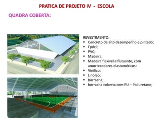 PRATICA DE PROJETO IV - ESCOLA
QUADRA COBERTA:
REVESTIMENTO:
 Concreto de alto desempenho e pintado;
 Epóxi;
 PVC;
 Madeira;
 Madeira flexível e flutuante, com
amortecedores elastoméricos;
 Vinílico;
 Linóleo;
 borracha;
 borracha coberta com PU – Poliuretano;
 