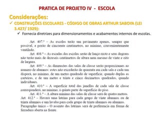 Considerações:
 CONSTRUÇÕES ESCOLARES - CÓDIGO DE OBRAS ARTHUR SABOYA (LEI
3.427/ 1929):
 Fornecia diretrizes para dimensionamentos e acabamentos internos de escolas.
PRATICA DE PROJETO IV - ESCOLA
 