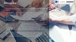 при поддержке
при поддержке
1. В настоящем исследовании рассматривается сегмент интернет-магазинов спортивных
товаров.
2. Интернет-магазин – сайт или приложение, при помощи которых можно оформить
заказ, заполнив форму или собрав товары в корзину. В исследовании рассматриваются
онлайн-продажи российских ритейлеров на территории России (без учета экспортных
продаж). В исследование включены как интернет-магазины спортивных товаров, так и
крупнейшие универсальные маркетплейсы (с годовыми объемами онлайн-продаж не
менее 100 млрд рублей); для последних учитываются только продажи в категории
спортивные товары.
3. Статистика сектора приводится по 39 магазинам спортивных товаров, включая 37
интернет-магазинов категории спортивных товаров, входящих в 1000 лидирующих по
количеству онлайн-заказов российских интернет-магазинов, и 2 крупнейших
универсальных маркетплейса – Wildberries.ru и Ozon.ru. Для подсчета количества
заказов используются результаты регулярного мониторинга числа онлайн-заказов, а
также данные, предоставленные магазинами или находящиеся в открытом доступе.
4. При определении используемых интернет-магазинами сторонних сервисов
использовался метод автоматического парсинга, после которого проводился
дополнительный ручной разбор в спорных случаях. Перечень маркетинговых сервисов
включает основные решения для каждого интернет-магазина из ТОП-10.
Методика
при поддержке
при поддержке
 