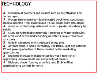 TECHNOLOGY Invention of polymers and plastics such as polyethylene and porous rayon Process Reengineering = Sophisticated block-long, continuous-process machine = 400 diapers/min = 5.5c/diaper from 10c/diaper Adoption of fluff pulp instead of paper = greater absorbency for weight  Study on hydrophobic materials ( breaking of Water molecules into atoms and better understanding of water’s unique molecular structure)‏ Built-in adhesives by K-C replaced safety pins Advancement in Media technology like Radio, Spot and national TV and growing adoption of these created better marketing opportunities Dramatic Increase in machine speeds was a function of engineering improvements and complexity of diapers High-end diaper forming assembly cost $2-$4 million contributing to barriers for entry 