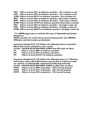 N95 Filters at least 95% of airborne particles. Not resistant to oil
N99 Filters at least 99% of airborne particles. Not resistant to oil
N100 Filters at least 99.7% of airborne particles. Not resistant oil
R95 Filters at least 95% of airborne particles. Somewhat resistant
R99* Filters at least 99% of airborne particles. Somewhat resistant
R100* Filters at least 99.97%of airborne particles.Somewhat resistant
P95 Filters at least 95% of airborne particles. Strongly resists oil
P99* Filters at least 99% of airborne particles. Strongly resists oil
P100 Filters at least 99.97% of airborne particles. Strongly resists oil
* No NIOSH approvals are held by this type of disposable particulate
Respirator
NOTE: particle size is 0.3 micron penetrating particle size (MPPS),
Diffusion and interception predominate
European Standard EN 143 defines the following classes of particle
filters that can be attached to a face mask:
CLASS FILTER PENETRATION LIMIT (ata 95L/min air flow)
P1 Filters at least 80% of airborne particles
P2 Filters at least 94% of airborne particles
P3 Filters at least 99.95% of airborne particles
European Standard EN 149 defines the following classes of “filtering
half masks” (also called filtering face pieces) that is respirators that
are entirely or substantially constructed of filtering material:
CLASS FILTER PENETRATION LIMIT (at 95L/min air flow)
FFP1 Filters at least 80% of particles <22% inward leakage
FFP2 Filters at least 94% of particles <8% inward leakage
FFP3 Filters at least 99% of particles <2% inward leakage
 