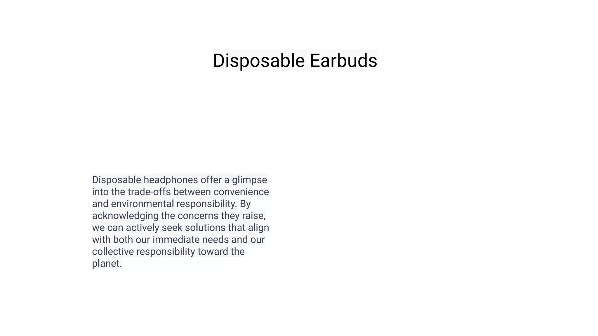 Disposable Earbuds
Disposable headphones offer a glimpse
into the trade-offs between convenience
and environmental responsibility. By
acknowledging the concerns they raise,
we can actively seek solutions that align
with both our immediate needs and our
collective responsibility toward the
planet.
 