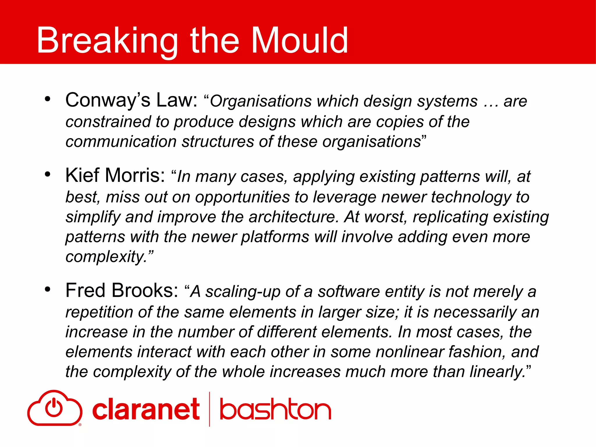 ●
Conway’s Law: “Organisations which design systems … are
constrained to produce designs which are copies of the
communication structures of these organisations”
●
Kief Morris: “In many cases, applying existing patterns will, at
best, miss out on opportunities to leverage newer technology to
simplify and improve the architecture. At worst, replicating existing
patterns with the newer platforms will involve adding even more
complexity.”
●
Fred Brooks: “A scaling-up of a software entity is not merely a
repetition of the same elements in larger size; it is necessarily an
increase in the number of different elements. In most cases, the
elements interact with each other in some nonlinear fashion, and
the complexity of the whole increases much more than linearly.”
Breaking the Mould
 