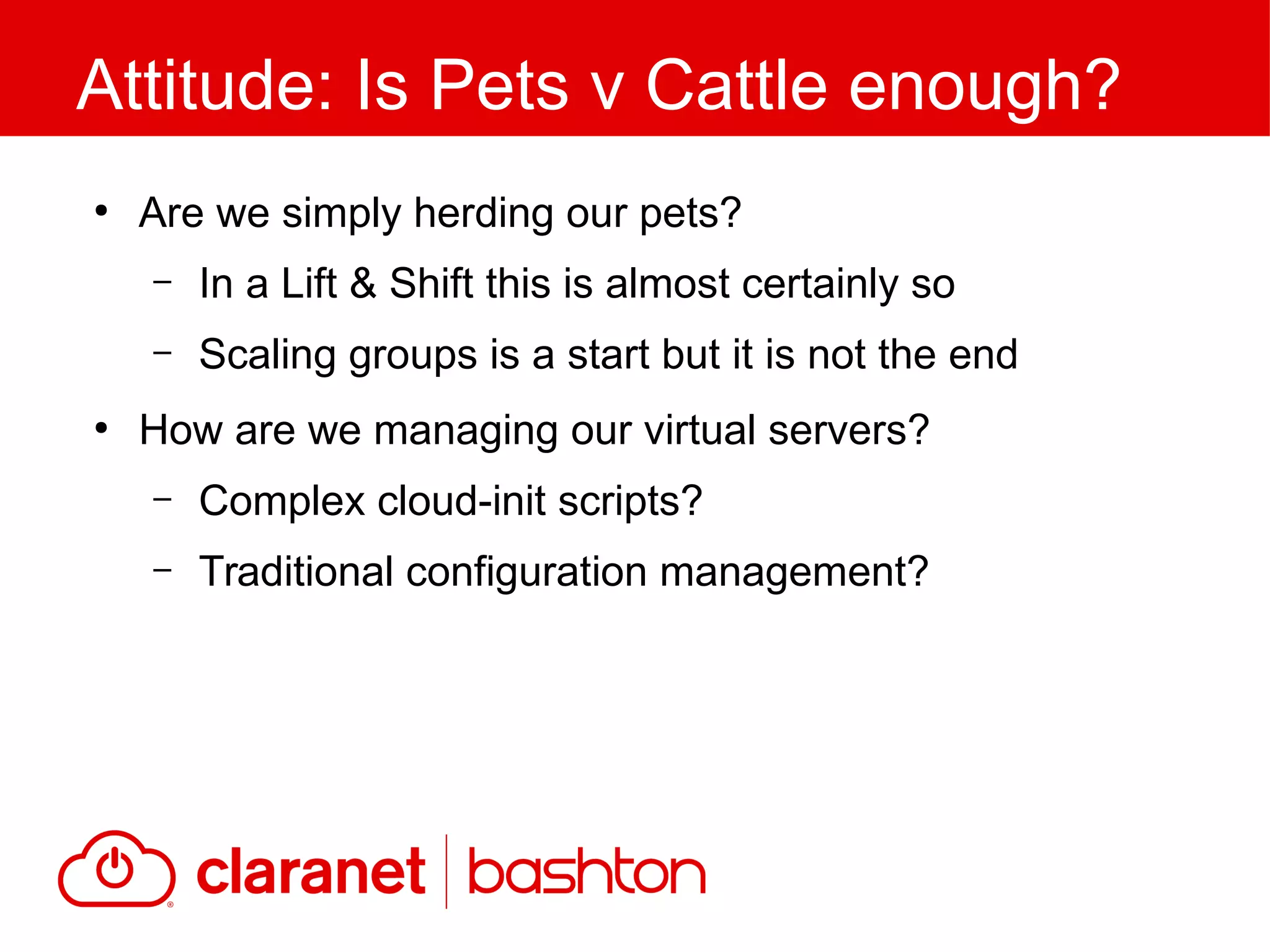 ●
Are we simply herding our pets?
– In a Lift & Shift this is almost certainly so
– Scaling groups is a start but it is not the end
●
How are we managing our virtual servers?
– Complex cloud-init scripts?
– Traditional configuration management?
Attitude: Is Pets v Cattle enough?
 