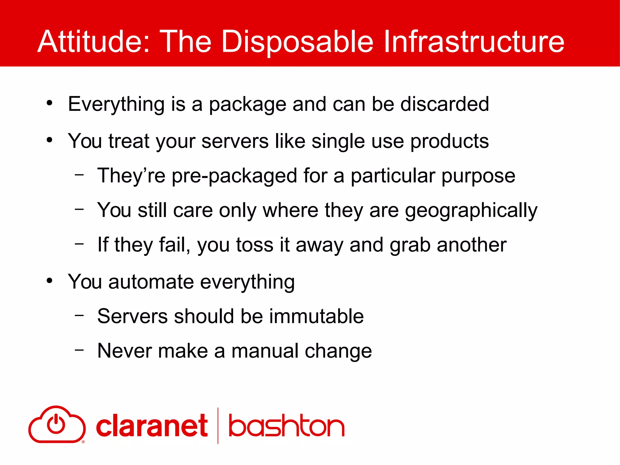 ●
Everything is a package and can be discarded
●
You treat your servers like single use products
– They’re pre-packaged for a particular purpose
– You still care only where they are geographically
– If they fail, you toss it away and grab another
●
You automate everything
– Servers should be immutable
– Never make a manual change
Attitude: The Disposable Infrastructure
 