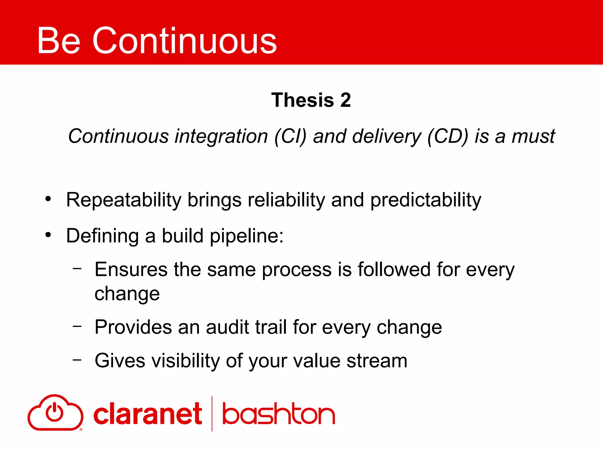 ●
Repeatability brings reliability and predictability
●
Defining a build pipeline:
– Ensures the same process is followed for every
change
– Provides an audit trail for every change
– Gives visibility of your value stream
Be Continuous
Thesis 2
Continuous integration (CI) and delivery (CD) is a must
 