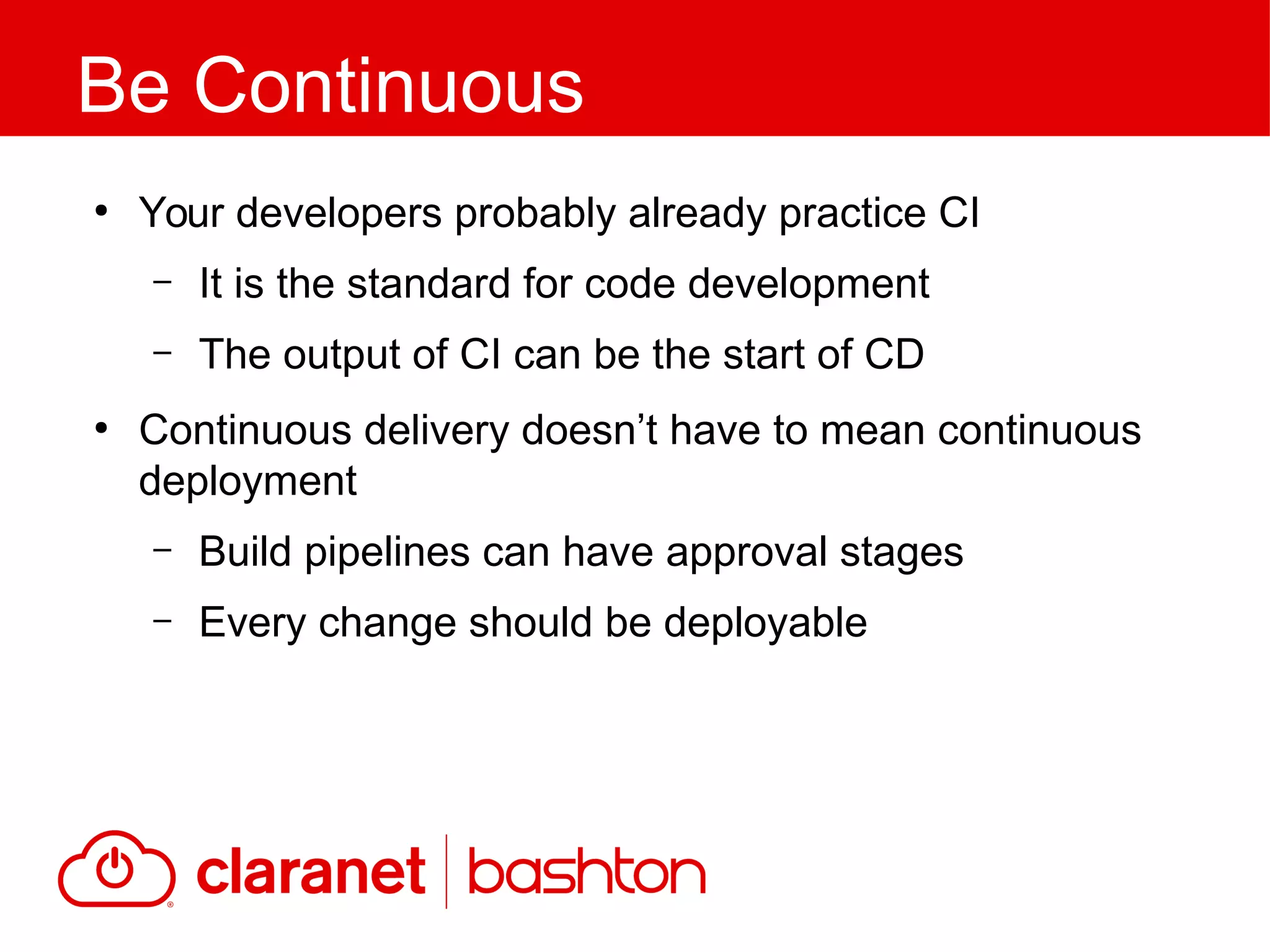 ●
Your developers probably already practice CI
– It is the standard for code development
– The output of CI can be the start of CD
●
Continuous delivery doesn’t have to mean continuous
deployment
– Build pipelines can have approval stages
– Every change should be deployable
Be Continuous
 