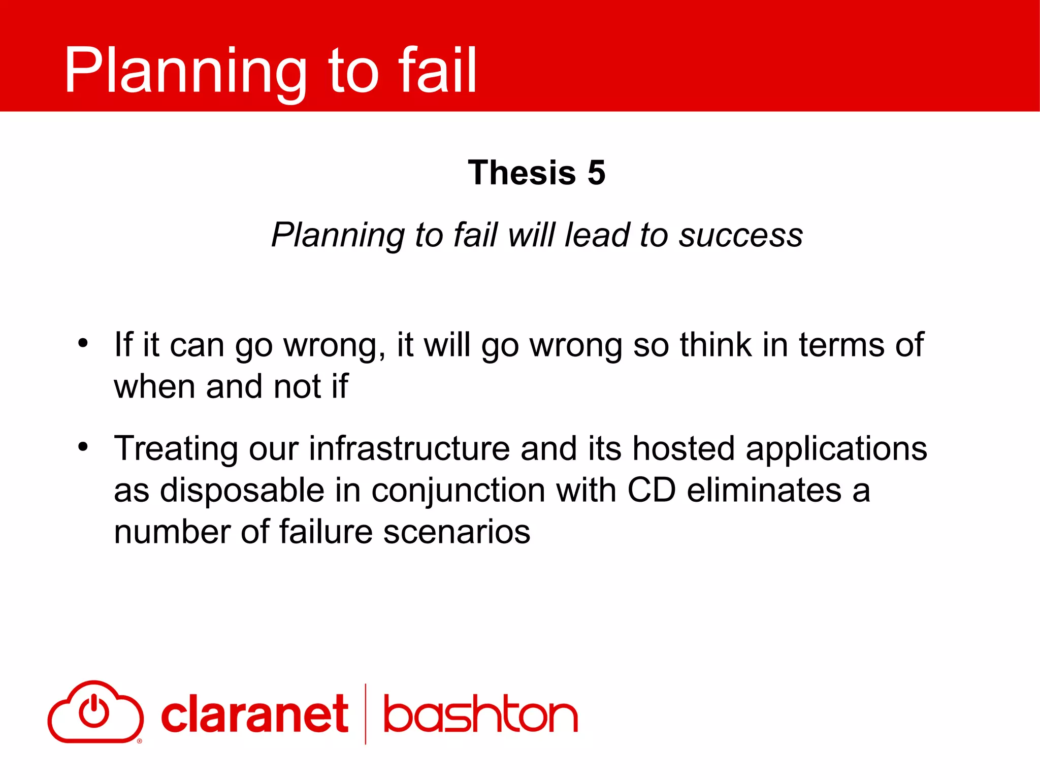 ●
If it can go wrong, it will go wrong so think in terms of
when and not if
●
Treating our infrastructure and its hosted applications
as disposable in conjunction with CD eliminates a
number of failure scenarios
Planning to fail
Thesis 5
Planning to fail will lead to success
 