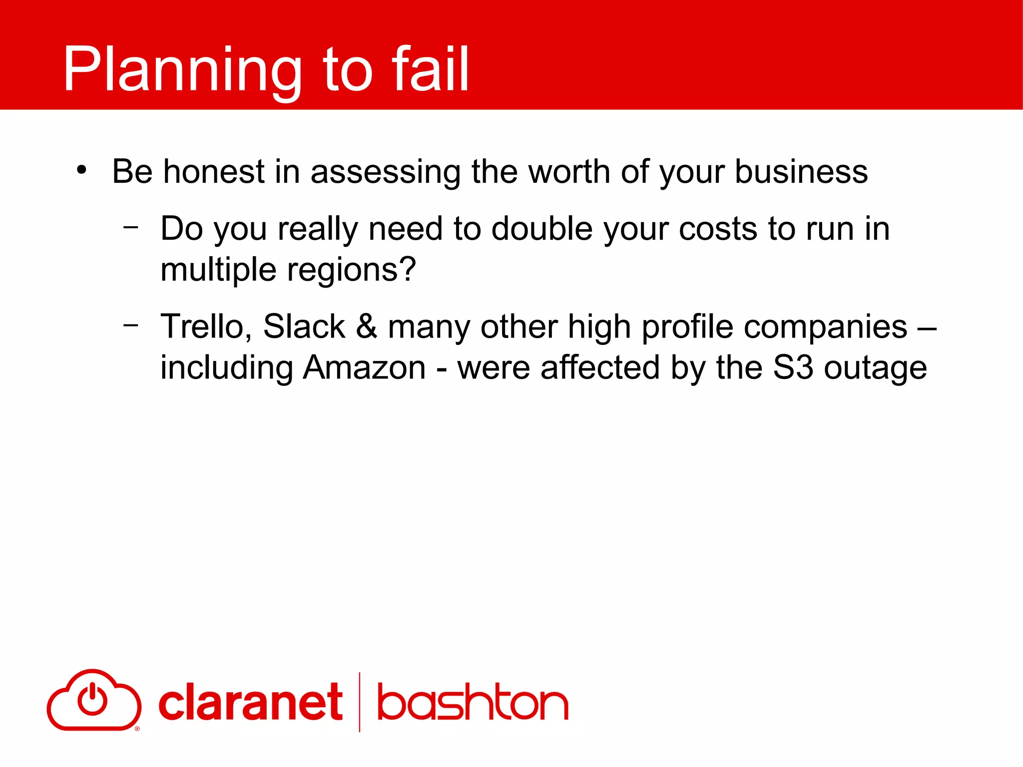 ●
Be honest in assessing the worth of your business
– Do you really need to double your costs to run in
multiple regions?
– Trello, Slack & many other high profile companies –
including Amazon - were affected by the S3 outage
Planning to fail
 