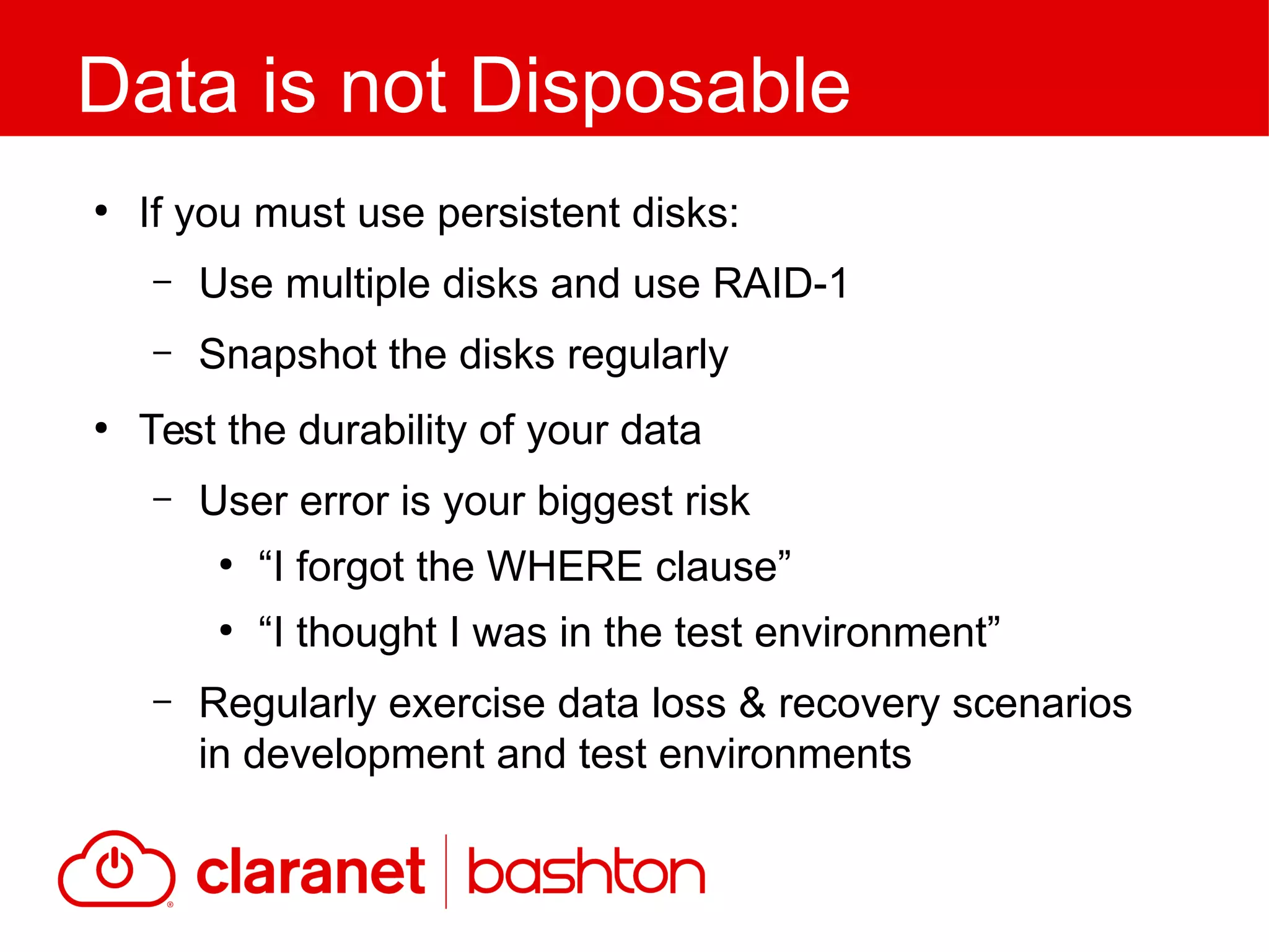 ●
If you must use persistent disks:
– Use multiple disks and use RAID-1
– Snapshot the disks regularly
●
Test the durability of your data
– User error is your biggest risk
●
“I forgot the WHERE clause”
●
“I thought I was in the test environment”
– Regularly exercise data loss & recovery scenarios
in development and test environments
Data is not Disposable
 