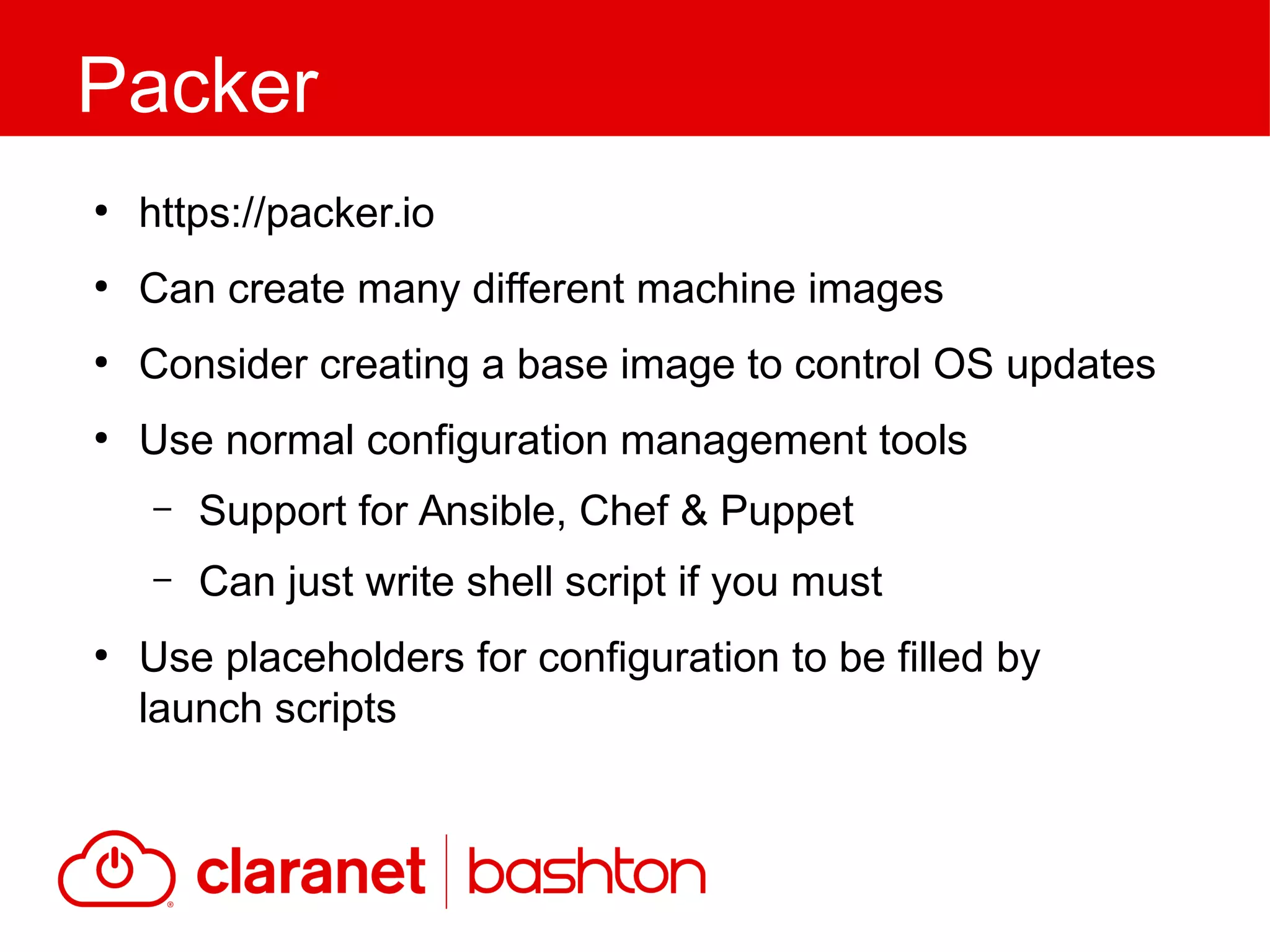●
https://packer.io
●
Can create many different machine images
●
Consider creating a base image to control OS updates
●
Use normal configuration management tools
– Support for Ansible, Chef & Puppet
– Can just write shell script if you must
●
Use placeholders for configuration to be filled by
launch scripts
Packer
 