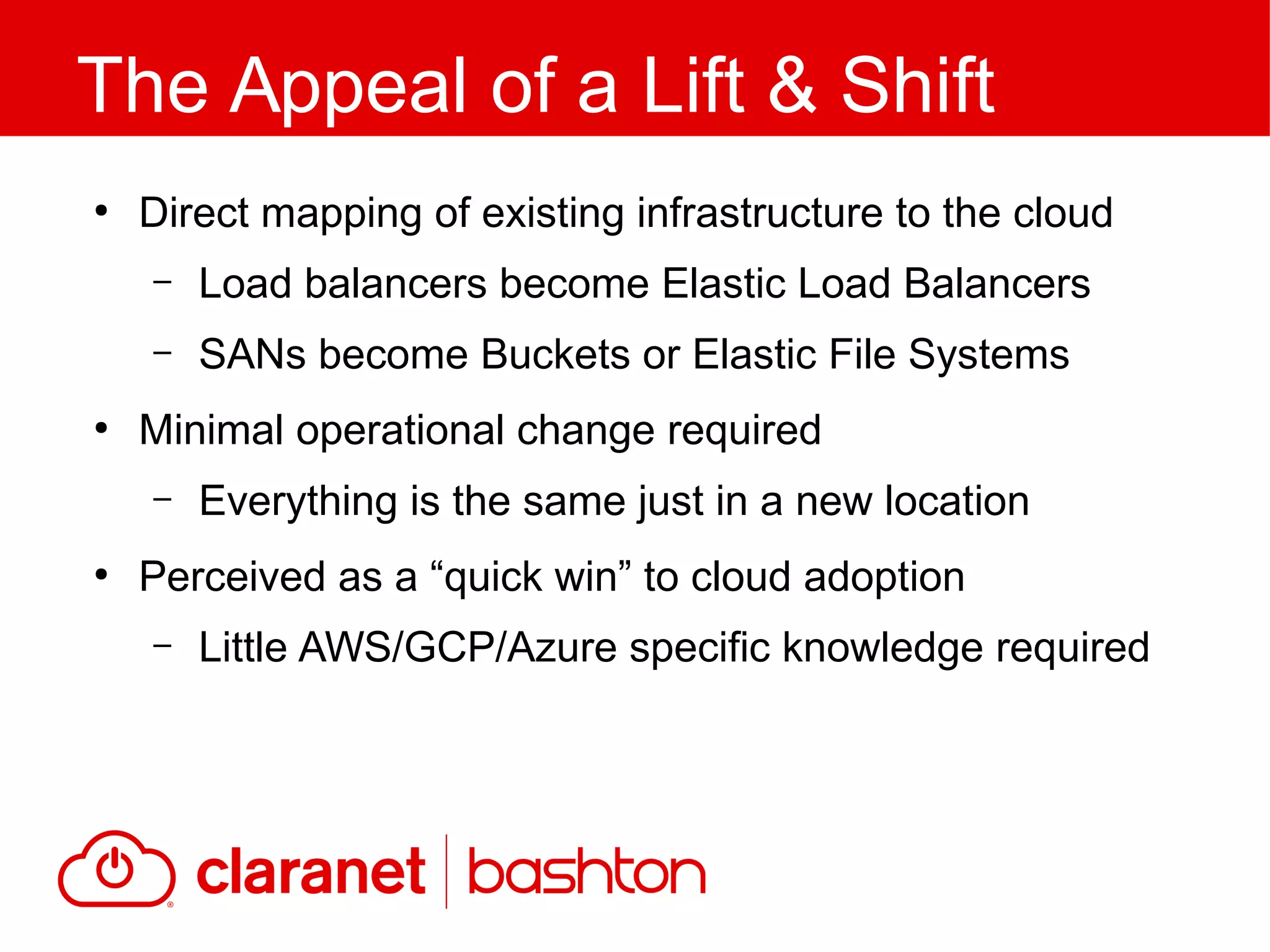●
Direct mapping of existing infrastructure to the cloud
– Load balancers become Elastic Load Balancers
– SANs become Buckets or Elastic File Systems
●
Minimal operational change required
– Everything is the same just in a new location
●
Perceived as a “quick win” to cloud adoption
– Little AWS/GCP/Azure specific knowledge required
The Appeal of a Lift & Shift
 