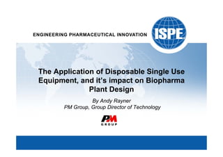 The Application of Disposable Single Use
Equipment, and it’s impact on Biopharma
              Plant Design
                 By Andy Rayner
       PM Group, Group Director of Technology
 