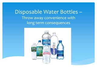 Disposable Water Bottles – 
Throw away convenience with 
long term consequences 
 