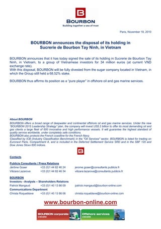Paris, November 18, 2010
BOURBON announces the disposal of its holding in
Sucrerie de Bourbon Tay Ninh, in Vietnam
BOURBON announces that it has today signed the sale of its holding in Sucrerie de Bourbon Tay
Ninh, in Vietnam, to a group of Vietnamese investors for 34 million euros (at current VND
exchange rate).
With this disposal, BOURBON will be fully divested from the sugar company located in Vietnam, in
which the Group still held a 68.52% stake.
BOURBON thus affirms its position as a “pure player” in offshore oil and gas marine services.
About BOURBON
BOURBON offers a broad range of deepwater and continental offshore oil and gas marine services. Under the new
“BOURBON 2015 Leadership Strategy” plan, the company will invest US$ 2 billion to offer its most demanding oil and
gas clients a large fleet of 600 innovative and high performance vessels. It will guarantee the highest standard of
quality service worldwide, under completely safe conditions.
BOURBON also protects the French coastline for the French Navy.
Classified by ICB (Industry Classification Benchmark) in the "Oil Services" sector, BOURBON is listed for trading on
Euronext Paris, Compartment A, and is included in the Deferred Settlement Service SRD and in the SBF 120 and
Dow Jones Stoxx 600 indices.
Contacts
Publicis Consultants / Press Relations
Jérôme Goaer +33 (0)1 44 82 46 24 jerome.goaer@consultants.publicis.fr
Vilizara Lazarova +33 (0)1 44 82 46 34 vilizara.lazarova@consultants.publicis.fr
BOURBON
Investors - Analysts – Shareholders Relations
Patrick Mangaud +33 (0)1 40 13 86 09 patrick.mangaud@bourbon-online.com
Communications Department
Christa Roqueblave +33 (0)1 40 13 86 06 christa.roqueblave@bourbon-online.com
www.bourbon-online.com
 