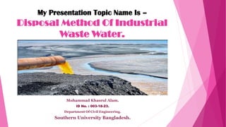 My Presentation Topic Name Is –
Disposal Method Of Industrial
Waste Water.
Mohammad Khasrul Alam.
ID No. : 003-18-23.
Department Of Civil Engineering.
Southern University Bangladesh.
 