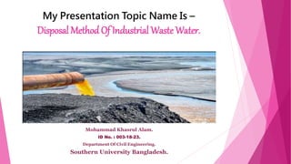 My Presentation Topic Name Is –
Disposal Method Of Industrial Waste Water.
Mohammad Khasrul Alam.
ID No. : 003-18-23.
Department Of Civil Engineering.
Southern University Bangladesh.
 