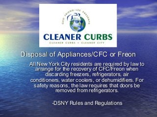 Disposal of Appliances/CFC or Freon
  All New York City residents are required by law to
     arrange for the recovery of CFC/Freon when
         discarding freezers, refrigerators, air
  conditioners, water coolers, or dehumidifiers. For
    safety reasons, the law requires that doors be
             removed from refrigerators.

           -DSNY Rules and Regulations
 