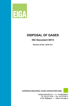 DISPOSAL OF GASES
IGC Document 30/13
Revision of Doc. 30/10 rev1
EUROPEAN INDUSTRIAL GASES ASSOCIATION AISBL
AVENUEDESARTS3-5 • B–1210BRUSSELS
Tel:+3222177098 • Fax:+3222198514
E-mail:info@eiga.eu • Internet:www.eiga.eu
 