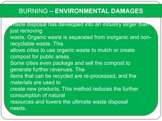 BURNING – ENVIRONMENTAL DAMAGES
Waste disposal has developed into an industry larger than
just removing
waste. Organic waste is separated from inorganic and non-
recyclable waste. This
allows cities to use organic waste to mulch or create
compost for public areas.
Some cities even package and sell the compost to
generate further revenues. The
items that can be recycled are re-processed, and the
materials are used to
create new products. This method reduces the further
consumption of natural
resources and lowers the ultimate waste disposal
needs.
 