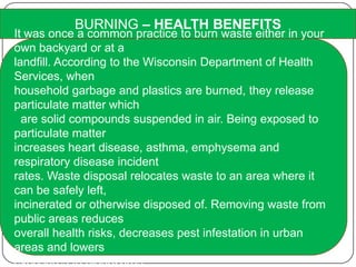 BURNING – HEALTH BENEFITS
It was once a common practice to burn waste either in your
own backyard or at a
landfill. According to the Wisconsin Department of Health
Services, when
household garbage and plastics are burned, they release
particulate matter which
are solid compounds suspended in air. Being exposed to
particulate matter
increases heart disease, asthma, emphysema and
respiratory disease incident
rates. Waste disposal relocates waste to an area where it
can be safely left,
incinerated or otherwise disposed of. Removing waste from
public areas reduces
overall health risks, decreases pest infestation in urban
areas and lowers
exposures to biohazards.
 