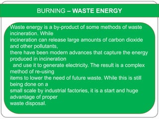 BURNING – WASTE ENERGY
Waste energy is a by-product of some methods of waste
incineration. While
incineration can release large amounts of carbon dioxide
and other pollutants,
there have been modern advances that capture the energy
produced in incineration
and use it to generate electricity. The result is a complex
method of re-using
items to lower the need of future waste. While this is still
being done on a
small scale by industrial factories, it is a start and huge
advantage of proper
waste disposal.
 