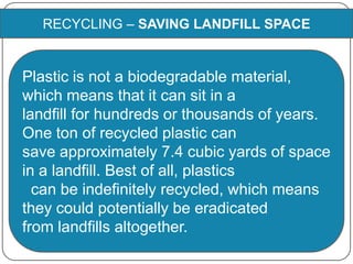 RECYCLING – SAVING LANDFILL SPACE
Plastic is not a biodegradable material,
which means that it can sit in a
landfill for hundreds or thousands of years.
One ton of recycled plastic can
save approximately 7.4 cubic yards of space
in a landfill. Best of all, plastics
can be indefinitely recycled, which means
they could potentially be eradicated
from landfills altogether.
 