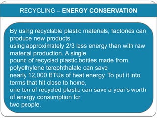 RECYCLING – ENERGY CONSERVATION
By using recyclable plastic materials, factories can
produce new products
using approximately 2/3 less energy than with raw
material production. A single
pound of recycled plastic bottles made from
polyethylene terephthalate can save
nearly 12,000 BTUs of heat energy. To put it into
terms that hit close to home,
one ton of recycled plastic can save a year's worth
of energy consumption for
two people.
 