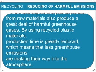 RECYCLING – REDUCING OF HARMFUL EMISSIONS
Factories that produce plastic products
from raw materials also produce a
great deal of harmful greenhouse
gases. By using recycled plastic
materials,
production time is greatly reduced,
which means that less greenhouse
emissions
are making their way into the
atmosphere.
 