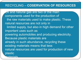 RECYCLING – COSERVATION OF RESOURCES
Oil and natural gas are two of the main
components used for the production of
the raw materials used to make plastic. These
natural resources are not only in
limited supply, but also in high demand for other
important uses such as
powering automobiles and producing electricity.
Because plastic materials are
already in such abundance, recycling these
existing materials means that less
natural resources are used for production of new
plastic
materials.
 