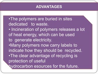 ADVANTAGES
•The polymers are buried in sites
dedicated to waste.
• Incineration of polymers releases a lot
of heat energy, which can be used
to generate electricity.
•Many polymers now carry labels to
indicate how they should be recycled.
•The clear advantage of recycling is
protection of useful
hydrocarbon esources for the future.
 