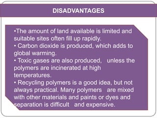 DISADVANTAGES
•The amount of land available is limited and
suitable sites often fill up rapidly.
• Carbon dioxide is produced, which adds to
global warming.
• Toxic gases are also produced, unless the
polymers are incinerated at high
temperatures.
• Recycling polymers is a good idea, but not
always practical. Many polymers are mixed
with other materials and paints or dyes and
separation is difficult and expensive.
 