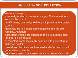 LANDFILLS – SOIL POLLUTION
Chemicals can leak into the soil from the accumulation of
waste, and may
eventually end up in the water supply. Modern methods,
such as the use of
landfill liners, can mitigate direct soil pollution to a certain
extent.
However, the risk of pollutants leaching into the soil
remains. Although
hazardous wastes are supposed to go to purpose-built
landfills, be incinerated
or recycled, some inevitably ends up with general trash.
Batteries contain
hazardous chemicals such as lead and often end up with
general trash, simply
because householders are unaware of proper disposal
methods.
 