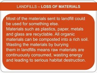 LANDFILLS – LOSS OF MATERIALS
Most of the materials sent to landfill could
be used for something else.
Materials such as plastics, paper, metals
and glass are recyclable. All organic
materials can be composted into a rich soil.
Wasting the materials by burying
them in landfills means raw materials are
continuously consumed, wasting energy
and leading to serious habitat destruction.
 