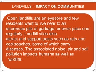 LANDFILLS – IMPACT ON COMMUNITIES
Open landfills are an eyesore and few
residents want to live near to an
enormous pile of garbage, or even pass one
regularly. Landfill sites also
attract and support pests such as rats and
cockroaches, some of which carry
diseases. The associated noise, air and soil
pollution impacts humans as well as
wildlife.
 