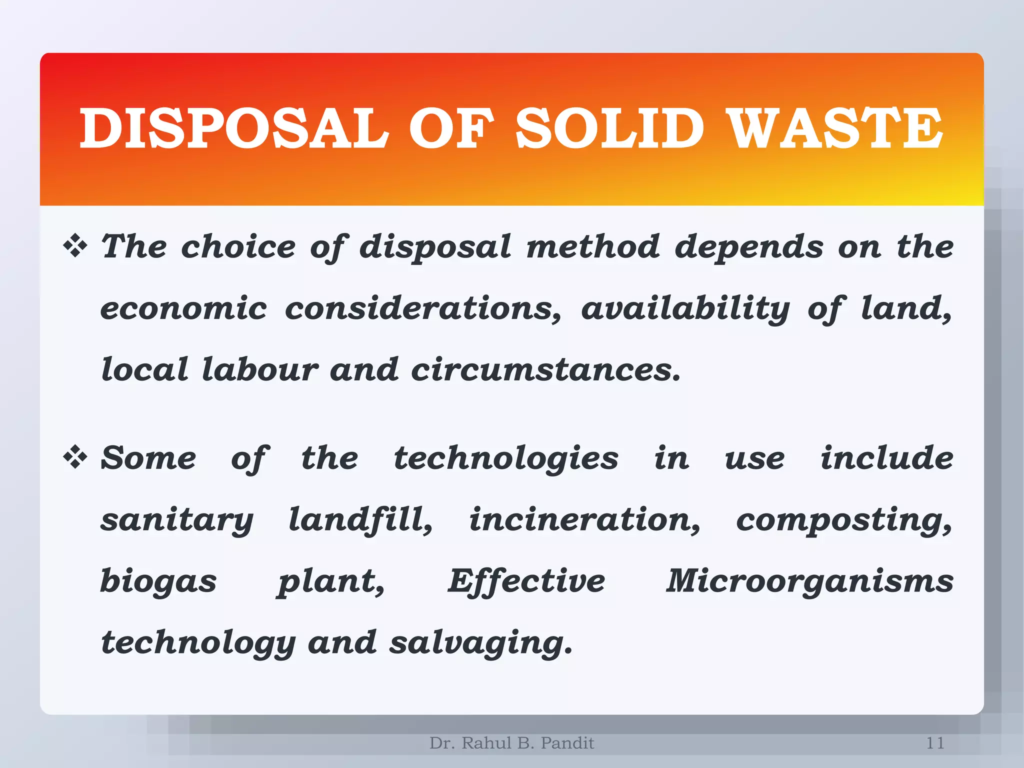 DISPOSAL OF SOLID WASTE
11
 The choice of disposal method depends on the
economic considerations, availability of land,
local labour and circumstances.
 Some of the technologies in use include
sanitary landfill, incineration, composting,
biogas plant, Effective Microorganisms
technology and salvaging.
Dr. Rahul B. Pandit
 