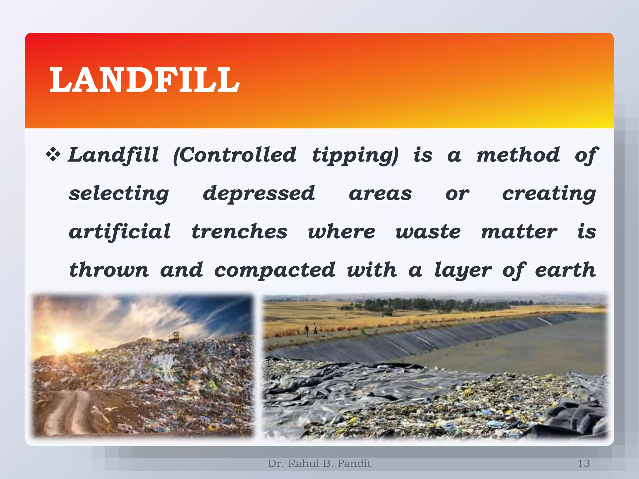 LANDFILL
13
 Landfill (Controlled tipping) is a method of
selecting depressed areas or creating
artificial trenches where waste matter is
thrown and compacted with a layer of earth
on top of it.
Dr. Rahul B. Pandit
 