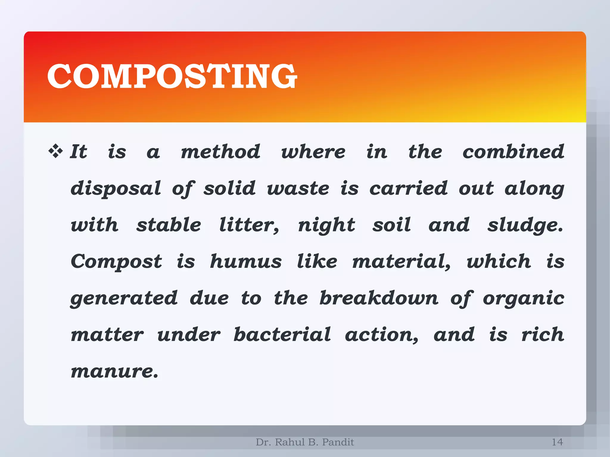 COMPOSTING
14
 It is a method where in the combined
disposal of solid waste is carried out along
with stable litter, night soil and sludge.
Compost is humus like material, which is
generated due to the breakdown of organic
matter under bacterial action, and is rich
manure.
Dr. Rahul B. Pandit
 