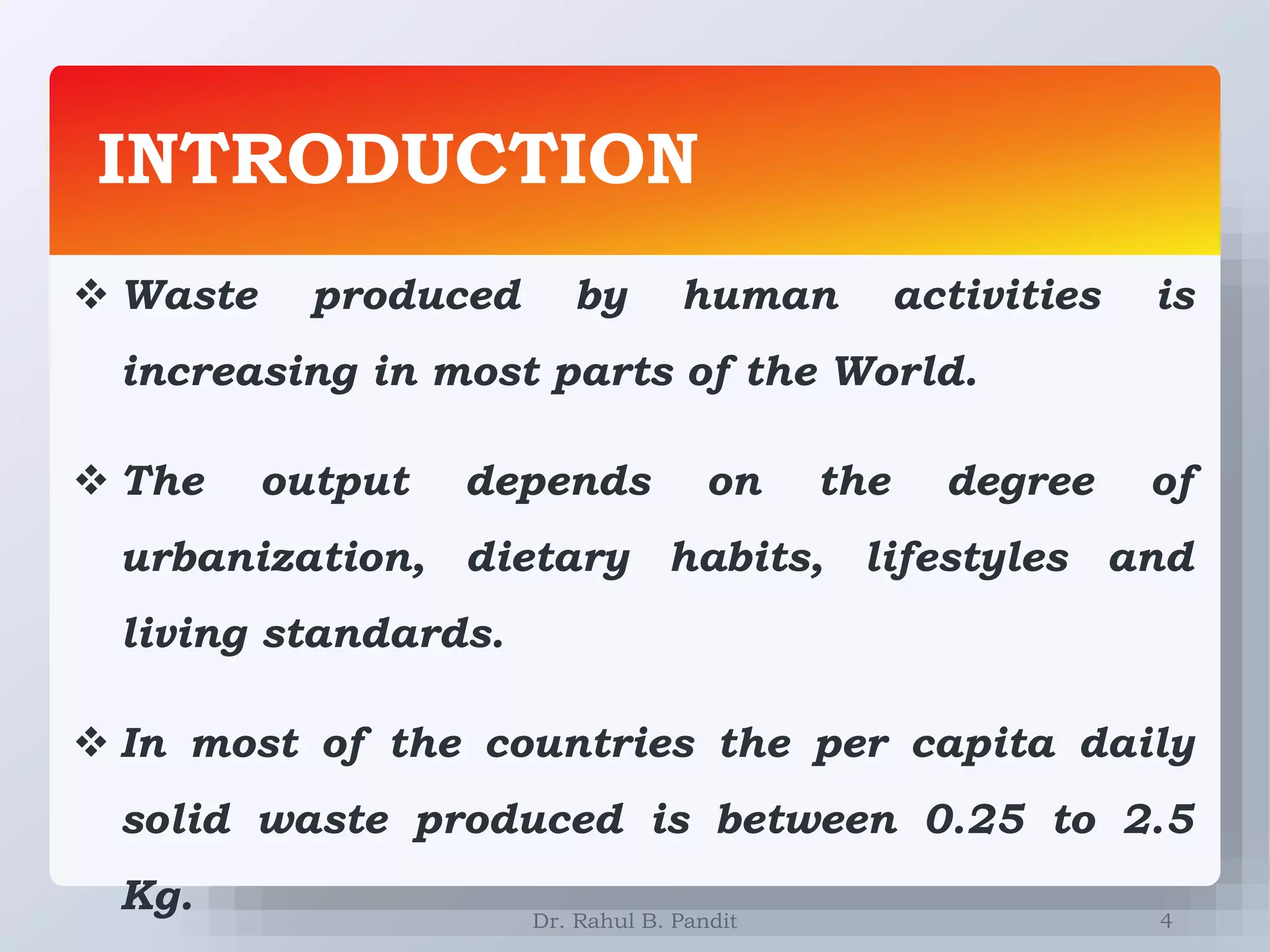 INTRODUCTION
4
 Waste produced by human activities is
increasing in most parts of the World.
 The output depends on the degree of
urbanization, dietary habits, lifestyles and
living standards.
 In most of the countries the per capita daily
solid waste produced is between 0.25 to 2.5
Kg. Dr. Rahul B. Pandit
 