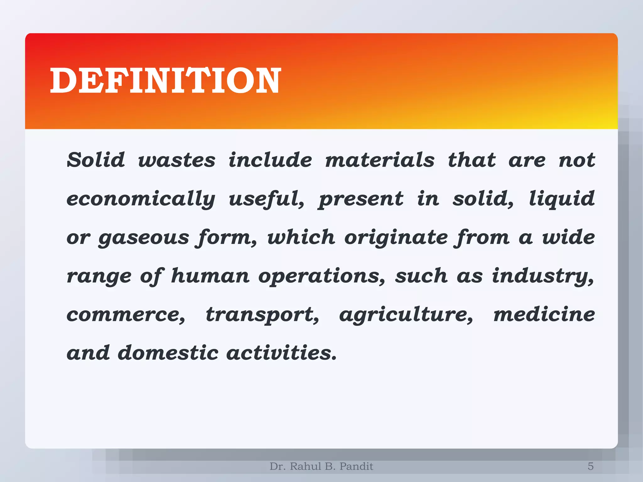 DEFINITION
5
Solid wastes include materials that are not
economically useful, present in solid, liquid
or gaseous form, which originate from a wide
range of human operations, such as industry,
commerce, transport, agriculture, medicine
and domestic activities.
Dr. Rahul B. Pandit
 