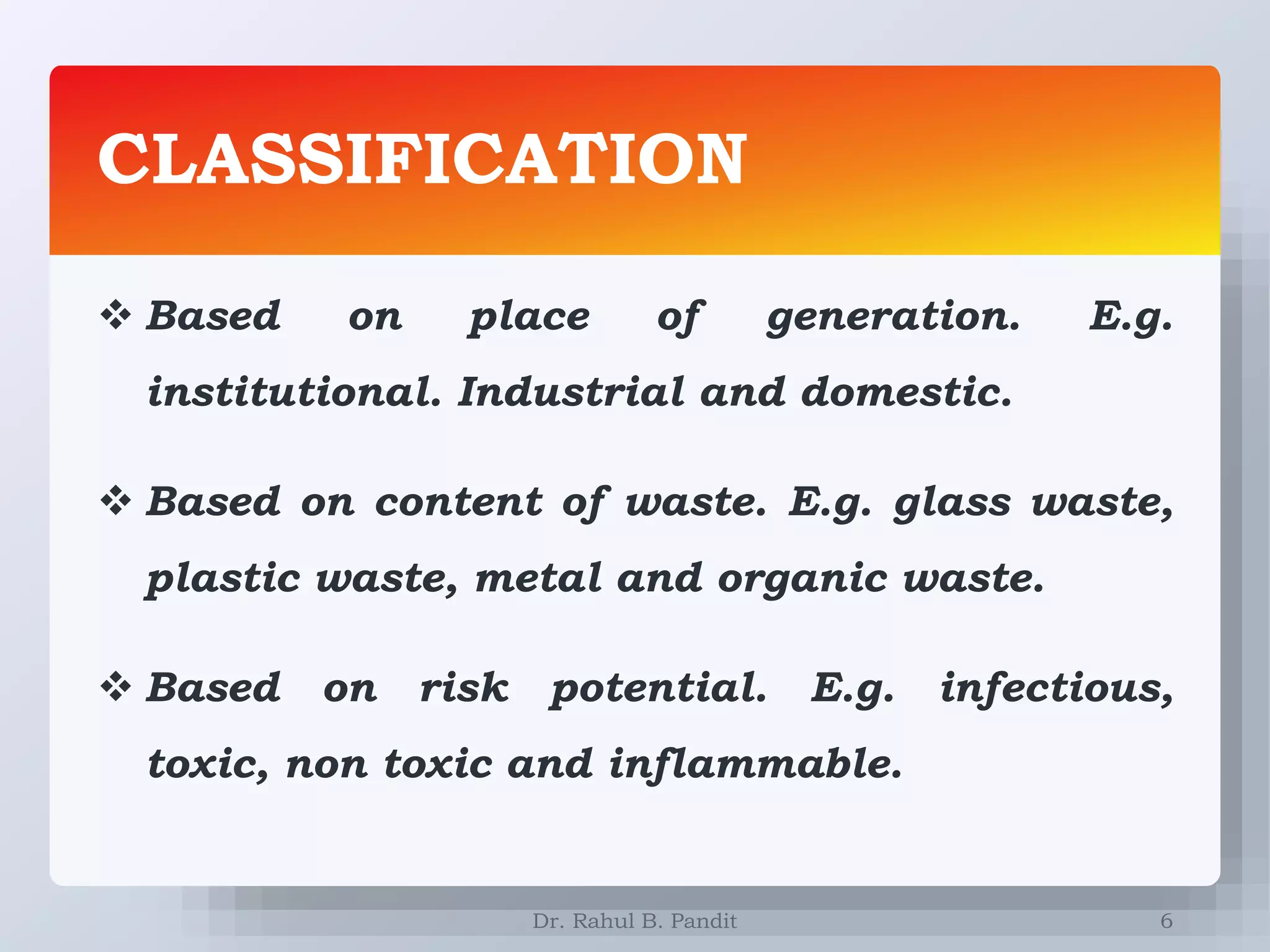 CLASSIFICATION
6
 Based on place of generation. E.g.
institutional. Industrial and domestic.
 Based on content of waste. E.g. glass waste,
plastic waste, metal and organic waste.
 Based on risk potential. E.g. infectious,
toxic, non toxic and inflammable.
Dr. Rahul B. Pandit
 