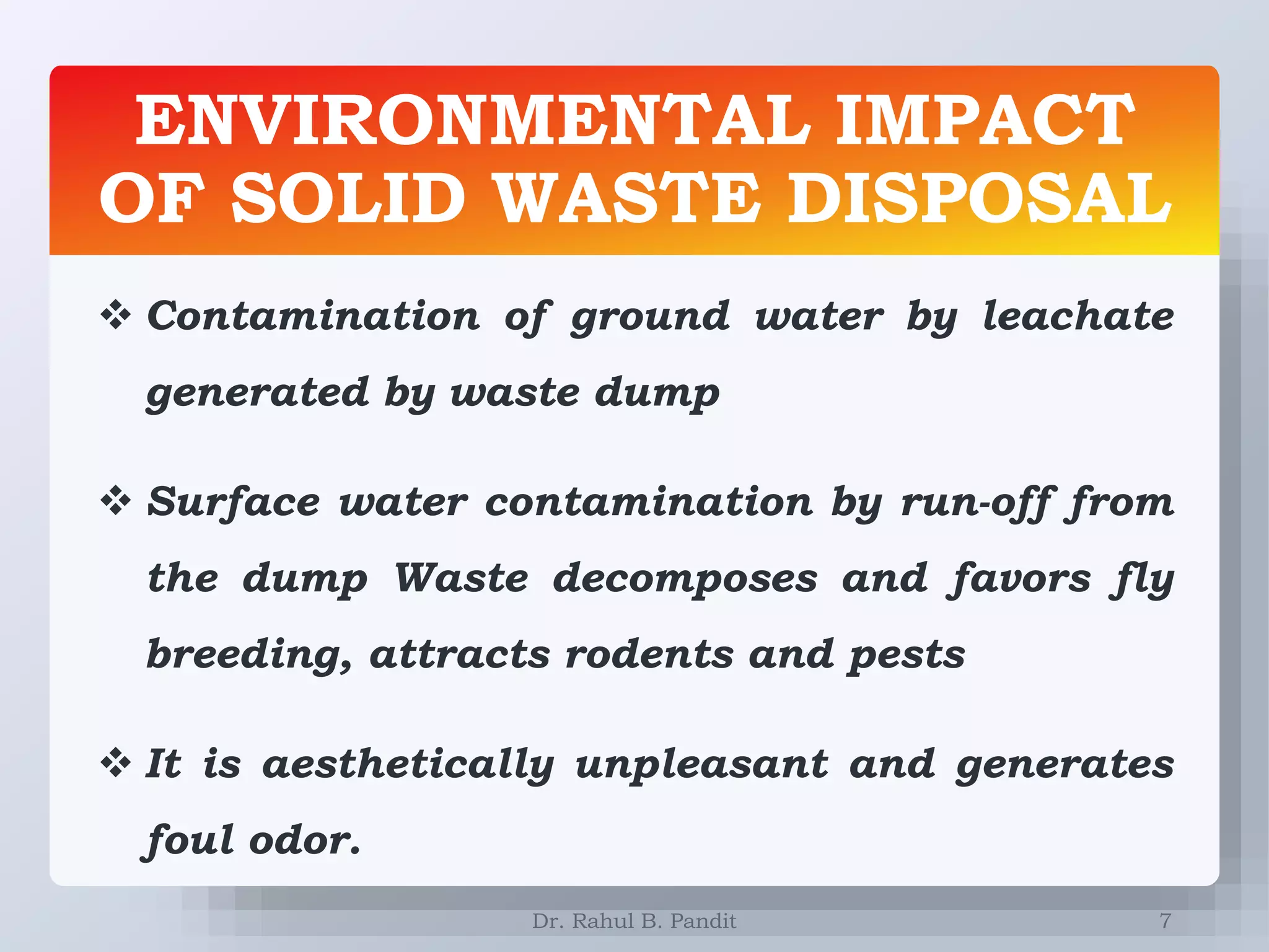 ENVIRONMENTAL IMPACT
OF SOLID WASTE DISPOSAL
7
 Contamination of ground water by leachate
generated by waste dump
 Surface water contamination by run-off from
the dump Waste decomposes and favors fly
breeding, attracts rodents and pests
 It is aesthetically unpleasant and generates
foul odor.
Dr. Rahul B. Pandit
 