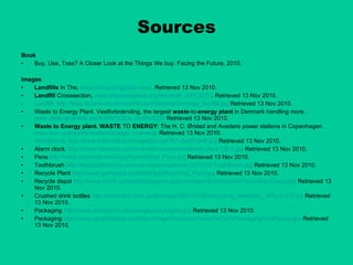 Sources Book Buy, Use, Toss? A Closer Look at the Things We buy. Facing the Future, 2010. Images Landfills  In The,  www.ctrecyclingguide.com/ . Retrieved 13 Nov 2010. Landfill  Crosssection,  www.ottawaskeptics.org/the-reali...art%3D70 . Retrieved 13 Nov 2010. Landfill. http://blog.lib.umn.edu/evans391/architecture/Garbage_landfill.jpg  Retrieved 13 Nov 2010. Waste to Energy Plant. Vestforbrænding, the largest  waste -to- energy plant  in Denmark handling more.  www.dbdh.dk/artikel.asp%3Fid%3D4...mid%3D24  Retrieved 13 Nov 2010. Waste to Energy plant. WASTE  TO  ENERGY : The H. C. Ørsted and Avedøre power stations in Copenhagen.  www.mnn.com/earth-matters/energy...n-energy  Retrieved 13 Nov 2010. Handphone. http://www.b2btrade.biz/images2/img476718d97c949.jpg  Retrieved 13 Nov 2010. Alarm clock.  http://www.freewebs.com/marvelouscreations/alarm-clock-CB-1.jpg  Retrieved 13 Nov 2010. Pens  http://www.ssbmetal.com/img/Promotional_Pens.jpg  Retrieved 13 Nov 2010. Toothbrush  http://besttoothbrushs.com/wp-content/uploads/2010/05/Toothbrush.jpg  Retrieved 13 Nov 2010. Recycle Plant  http://www.gpmglass.com/IMG/jpg/Recycling_Plant.jpg  Retrieved 13 Nov 2010. Recycle depot  http://www.banff.ca/Assets/Images/Locals+Images/Environment/Recycling+Depot.jpg  Retrieved 13 Nov 2010. Crushed drink bottles  http://www.smh.com.au/ffximage/2007/07/28/recycling_wideweb__470x312,0.jpg  Retrieved 13 Nov 2010. Packaging  http://www.dfwimprint.com/images/packaging.jpg  Retrieved 13 Nov 2010. Packaging  http://www.greatlittlebox.com/files/Image/Products/Protective%20Packaging%20Picture.jpg  Retrieved 13 Nov 2010. 