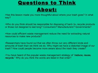Has this lesson made you more thoughtful about where your trash goes? In what way? Who do you think should be responsible for disposing of hard- to- recycle products or those not designed to last long? Consumers? Manufacturers? Governments? How could efficient waste management reduce the need for extracting natural resources to make new products? Researchers have found out that we often throw out very different kinds and amounts of trash than we think we do. Why might we have a distorted image of our trash? How could people become more aware about the trash they create? You have heard of the popular waste management strategy of “ reduce, reuse, recycle. ” Why do you think the words are listed in that order? Questions to Think About: 