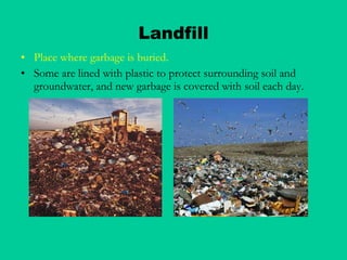 Landfill Place where garbage is buried. Some are lined with plastic to protect surrounding soil and groundwater, and new garbage is covered with soil each day. 